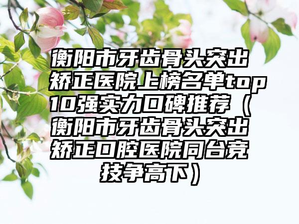 衡阳市牙齿骨头突出矫正医院上榜名单top10强实力口碑推荐（衡阳市牙齿骨头突出矫正口腔医院同台竞技争高下）
