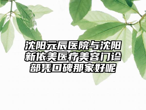 沈阳元辰医院与沈阳新依美医疗美容门诊部凭口碑那家好呢