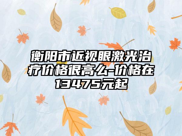 衡阳市近视眼激光治疗价格很高么-价格在13475元起