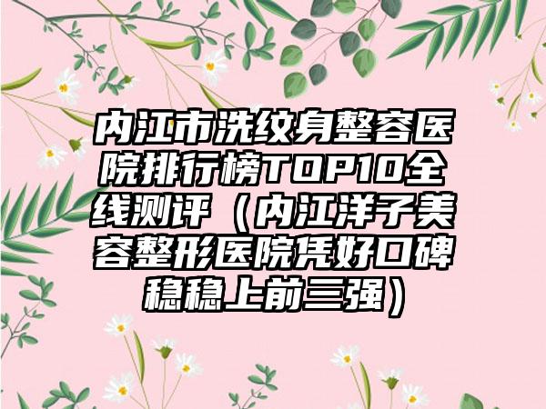 内江市洗纹身整容医院排行榜TOP10全线测评（内江洋子美容整形医院凭好口碑稳稳上前三强）
