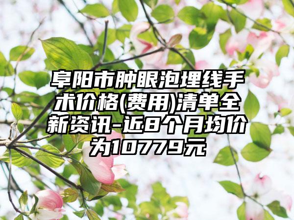 阜阳市肿眼泡埋线手术价格(费用)清单全新资讯-近8个月均价为10779元