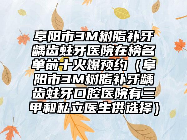 阜阳市3M树脂补牙龋齿蛀牙医院在榜名单前十火爆预约（阜阳市3M树脂补牙龋齿蛀牙口腔医院有三甲和私立医生供选择）