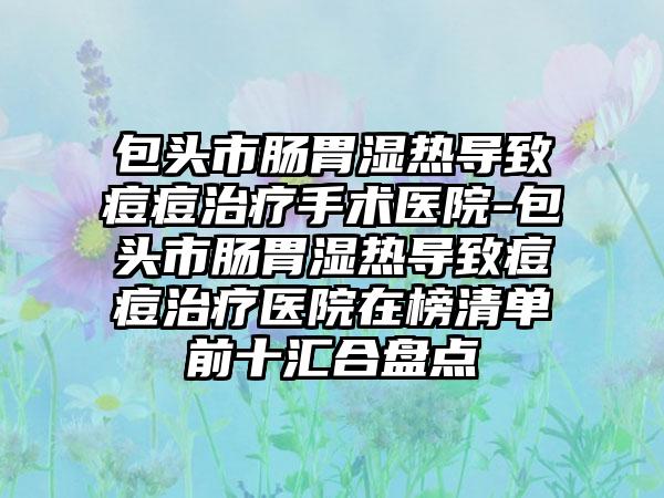 包头市肠胃湿热导致痘痘治疗手术医院-包头市肠胃湿热导致痘痘治疗医院在榜清单前十汇合盘点