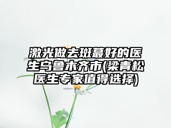 激光做去斑蕞好的医生乌鲁木齐市(梁青松医生专家值得选择)