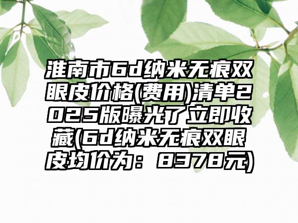 淮南市6d纳米无痕双眼皮价格(费用)清单2025版曝光了立即收藏(6d纳米无痕双眼皮均价为：8378元)