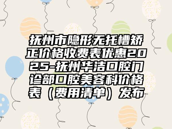 抚州市隐形无托槽矫正价格收费表优惠2025-抚州华洁口腔门诊部口腔美容科价格表（费用清单）发布