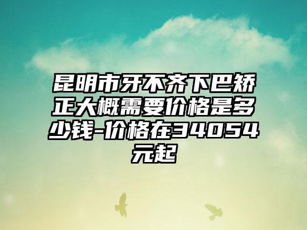昆明市牙不齐下巴矫正大概需要价格是多少钱-价格在34054元起