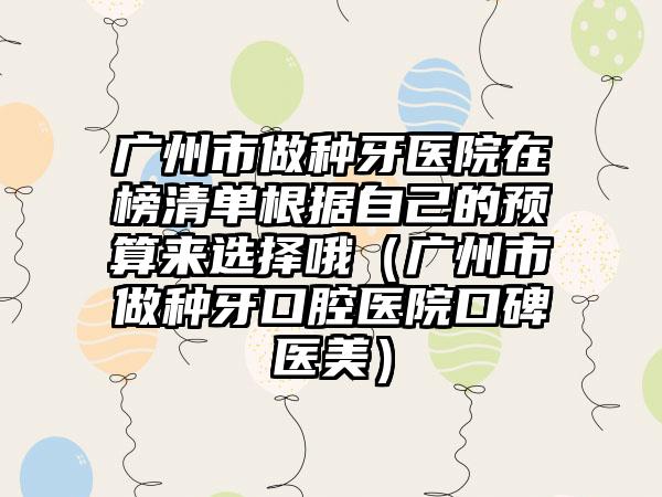 广州市做种牙医院在榜清单根据自己的预算来选择哦（广州市做种牙口腔医院口碑医美）