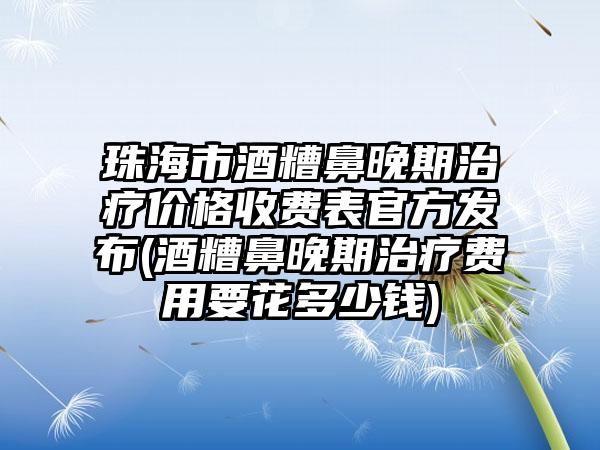 珠海市酒糟鼻晚期治疗价格收费表官方发布(酒糟鼻晚期治疗费用要花多少钱)