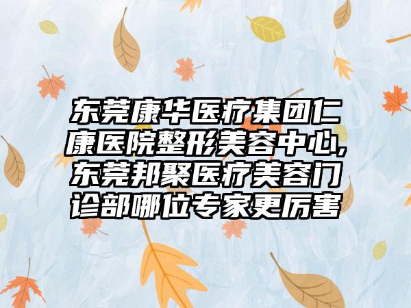 东莞康华医疗集团仁康医院整形美容中心,东莞邦聚医疗美容门诊部哪位专家更厉害