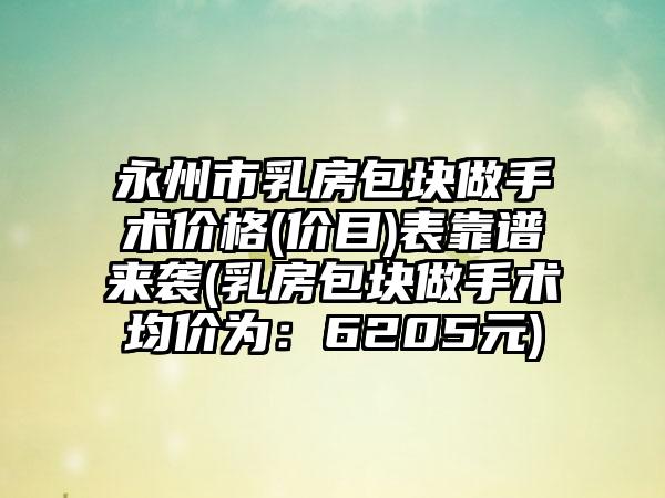 永州市乳房包块做手术价格(价目)表靠谱来袭(乳房包块做手术均价为：6205元)
