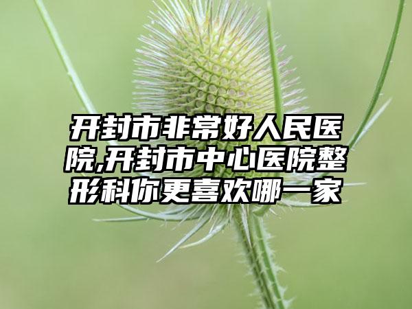 开封市非常好人民医院,开封市中心医院整形科你更喜欢哪一家