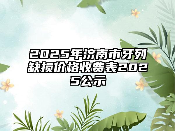 2025年济南市牙列缺损价格收费表2025公示