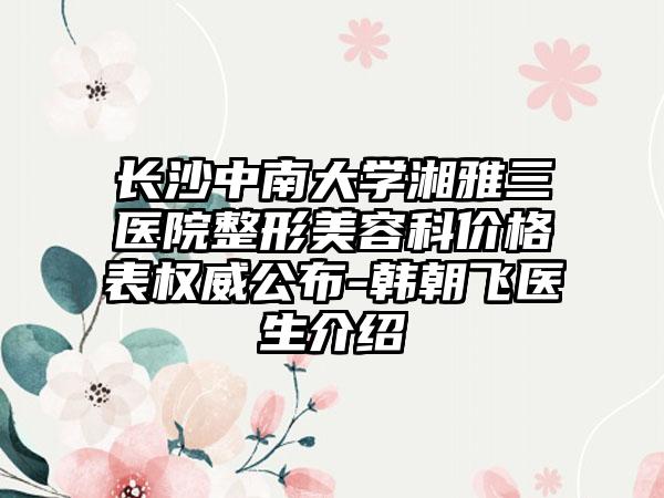 长沙中南大学湘雅三医院整形美容科价格表权威公布-韩朝飞医生介绍