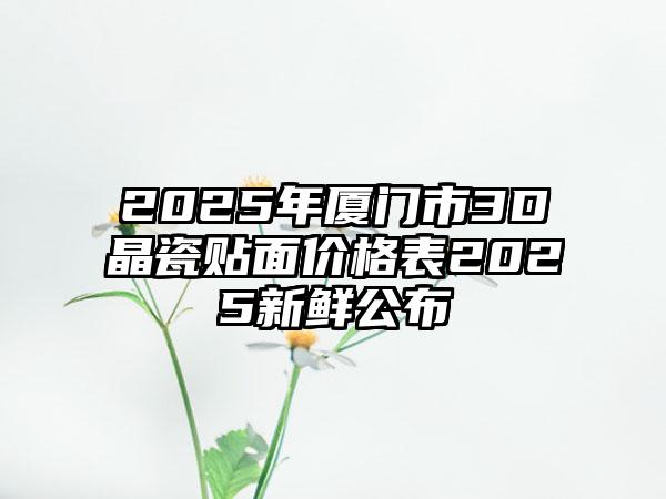 2025年厦门市3D晶瓷贴面价格表2025新鲜公布
