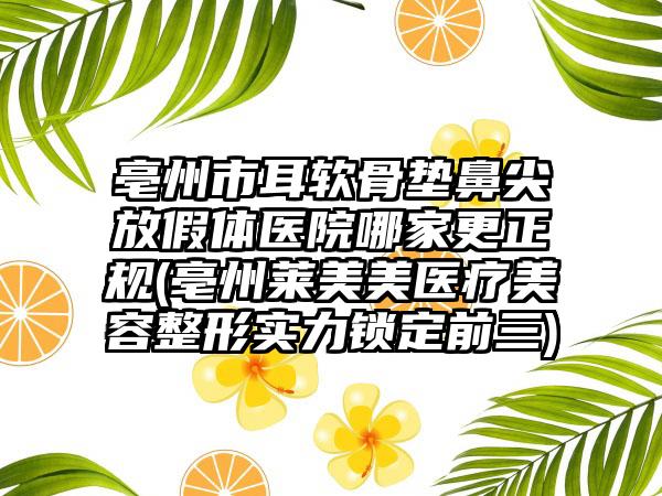 亳州市耳软骨垫鼻尖放假体医院哪家更正规(亳州莱美美医疗美容整形实力锁定前三)