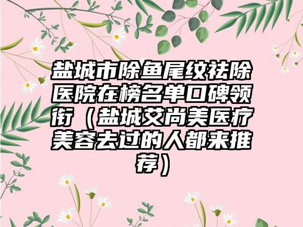 盐城市除鱼尾纹祛除医院在榜名单口碑领衔（盐城艾尚美医疗美容去过的人都来推荐）