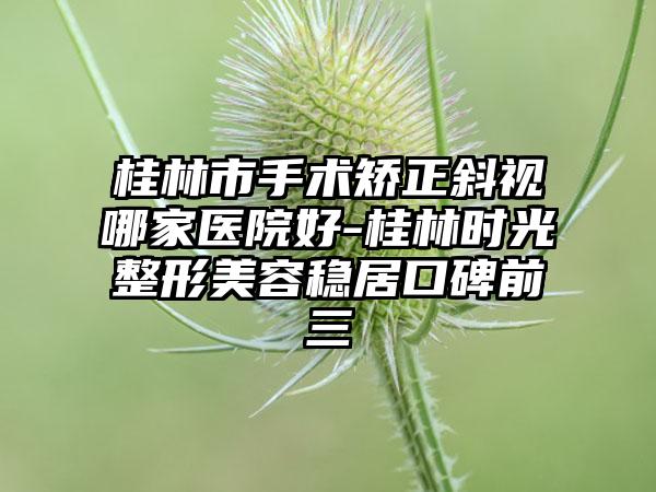 桂林市手术矫正斜视哪家医院好-桂林时光整形美容稳居口碑前三