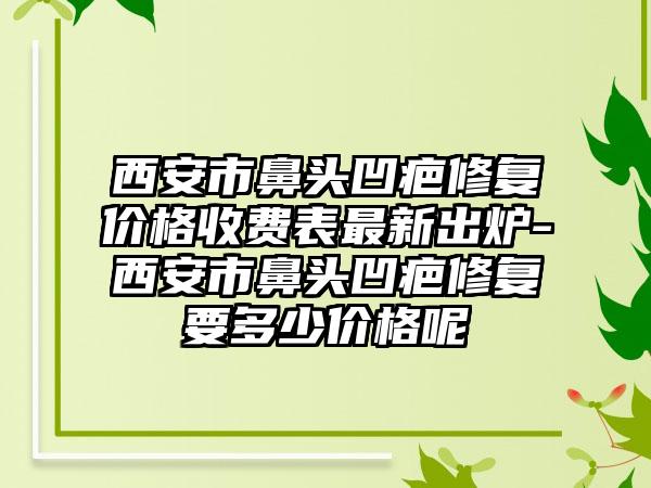 西安市鼻头凹疤修复价格收费表最新出炉-西安市鼻头凹疤修复要多少价格呢