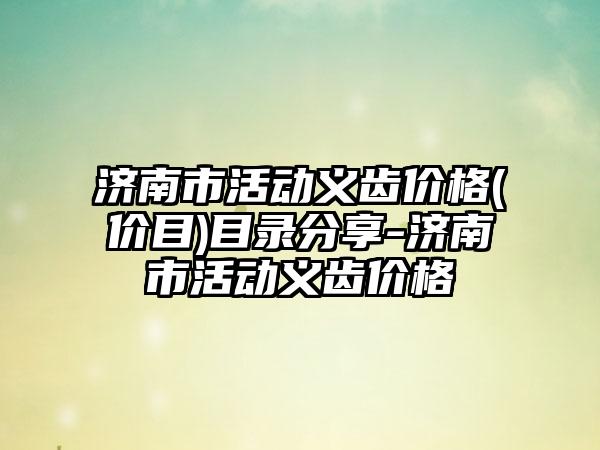 济南市活动义齿价格(价目)目录分享-济南市活动义齿价格