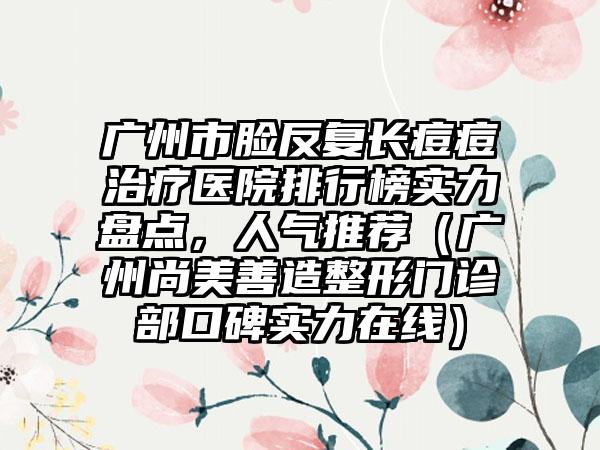 广州市脸反复长痘痘治疗医院排行榜实力盘点，人气推荐（广州尚美善造整形门诊部口碑实力在线）