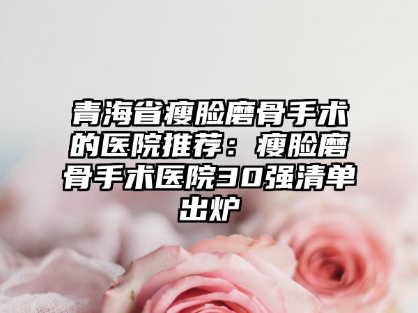 青海省瘦脸磨骨手术的医院推荐：瘦脸磨骨手术医院30强清单出炉