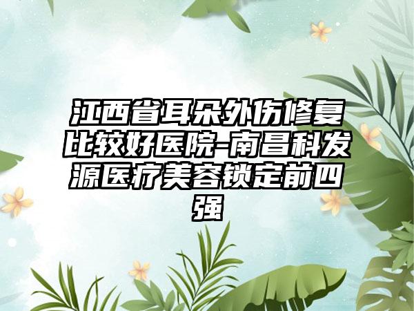 江西省耳朵外伤修复比较好医院-南昌科发源医疗美容锁定前四强