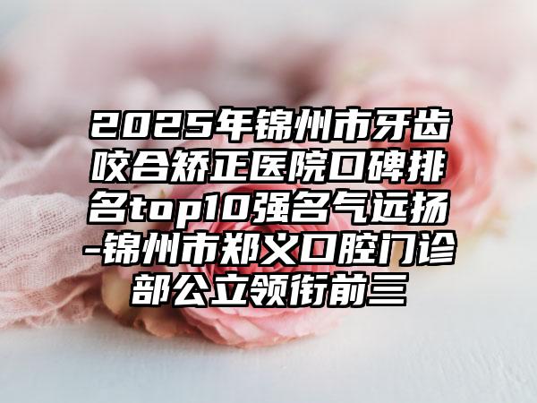 2025年锦州市牙齿咬合矫正医院口碑排名top10强名气远扬-锦州市郑义口腔门诊部公立领衔前三