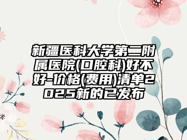 新疆医科大学第二附属医院(口腔科)好不好-价格(费用)清单2025新的已发布