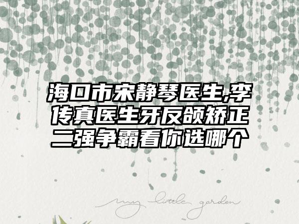 海口市宋静琴医生,李传真医生牙反颌矫正二强争霸看你选哪个