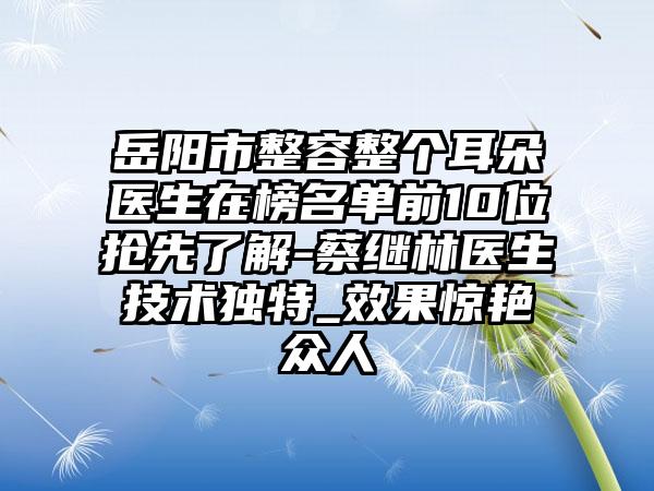 岳阳市整容整个耳朵医生在榜名单前10位抢先了解-蔡继林医生技术独特_效果惊艳众人