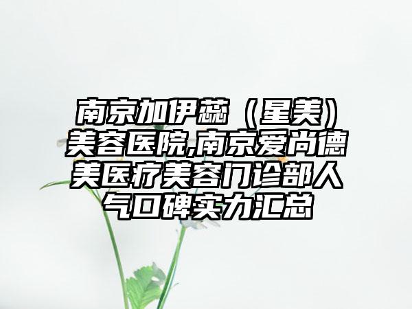 南京加伊蕊（星美）美容医院,南京爱尚德美医疗美容门诊部人气口碑实力汇总