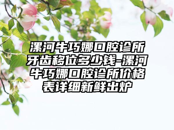 漯河牛巧娜口腔诊所牙齿移位多少钱-漯河牛巧娜口腔诊所价格表详细新鲜出炉