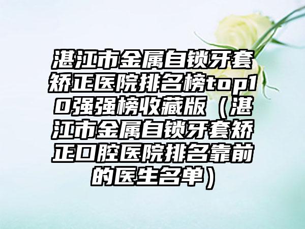 湛江市金属自锁牙套矫正医院排名榜top10强强榜收藏版（湛江市金属自锁牙套矫正口腔医院排名靠前的医生名单）