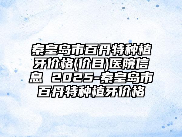 秦皇岛市百丹特种植牙价格(价目)医院信息 2025-秦皇岛市百丹特种植牙价格