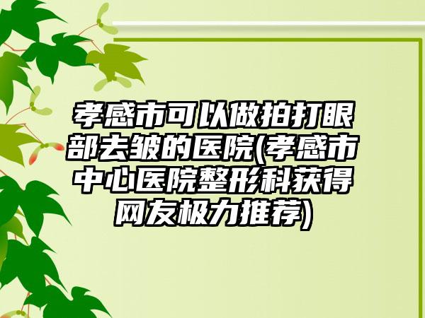 孝感市可以做拍打眼部去皱的医院(孝感市中心医院整形科获得网友极力推荐)