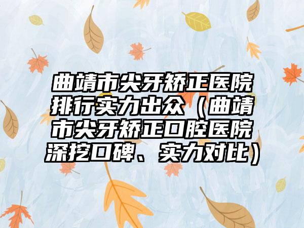 曲靖市尖牙矫正医院排行实力出众（曲靖市尖牙矫正口腔医院深挖口碑、实力对比）