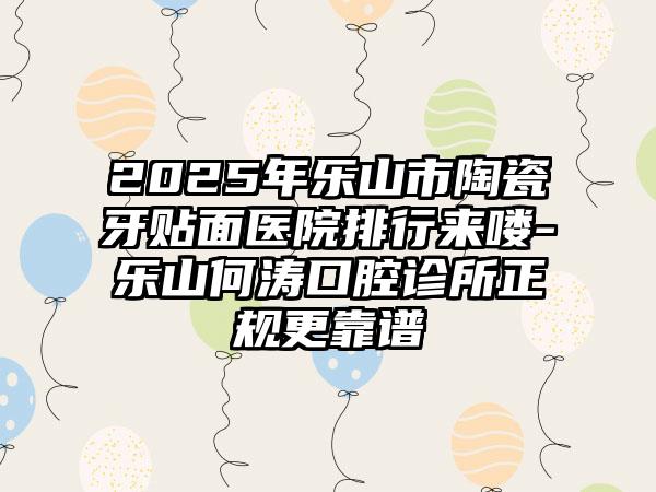 2025年乐山市陶瓷牙贴面医院排行来喽-乐山何涛口腔诊所正规更靠谱