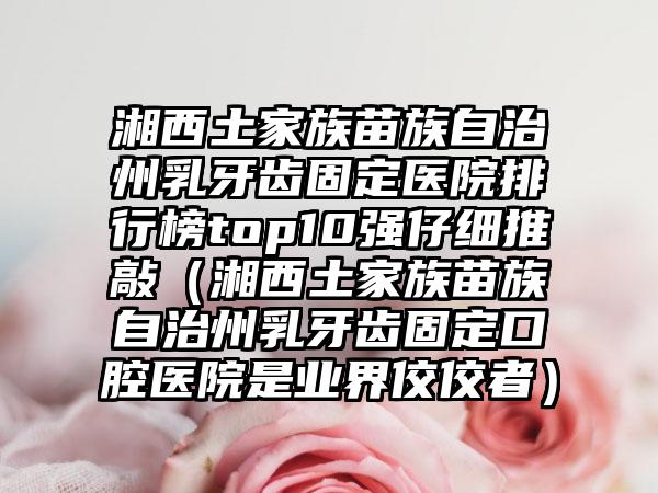 湘西土家族苗族自治州乳牙齿固定医院排行榜top10强仔细推敲（湘西土家族苗族自治州乳牙齿固定口腔医院是业界佼佼者）