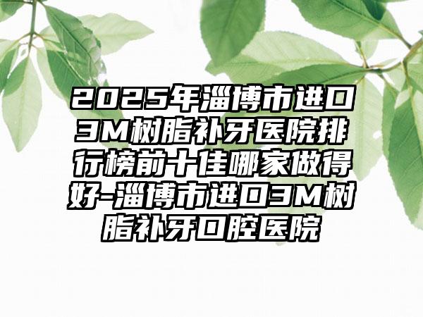 2025年淄博市进口3M树脂补牙医院排行榜前十佳哪家做得好-淄博市进口3M树脂补牙口腔医院