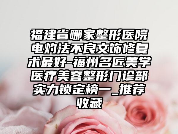 福建省哪家整形医院电灼法不良文饰修复术最好-福州名匠美学医疗美容整形门诊部实力锁定榜一_推荐收藏