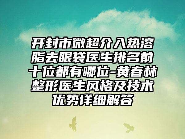 开封市微超介入热溶脂去眼袋医生排名前十位都有哪位-黄春林整形医生风格及技术优势详细解答