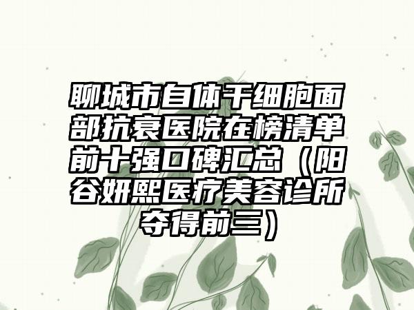 聊城市自体干细胞面部抗衰医院在榜清单前十强口碑汇总（阳谷妍熙医疗美容诊所夺得前三）