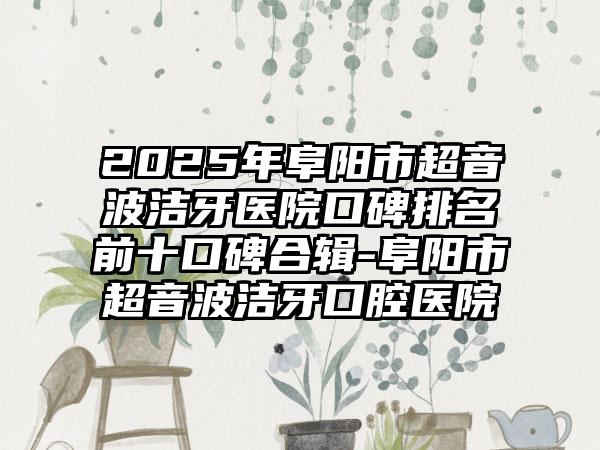 2025年阜阳市超音波洁牙医院口碑排名前十口碑合辑-阜阳市超音波洁牙口腔医院