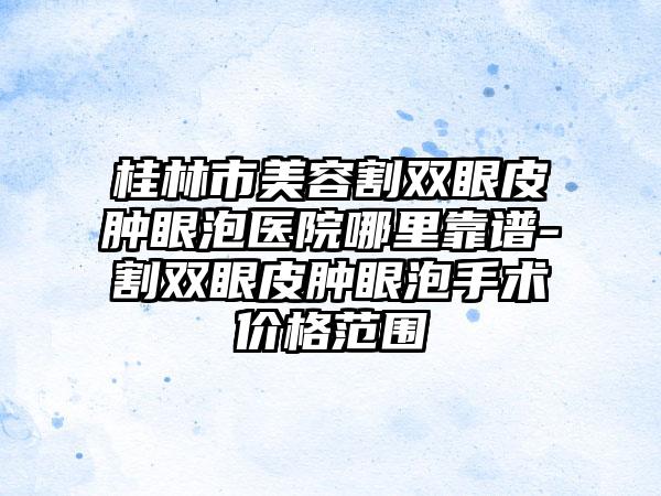 桂林市美容割双眼皮肿眼泡医院哪里靠谱-割双眼皮肿眼泡手术价格范围