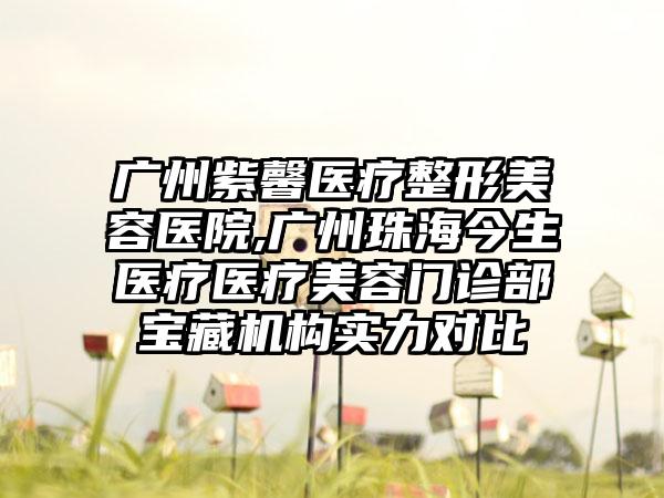 广州紫馨医疗整形美容医院,广州珠海今生医疗医疗美容门诊部宝藏机构实力对比