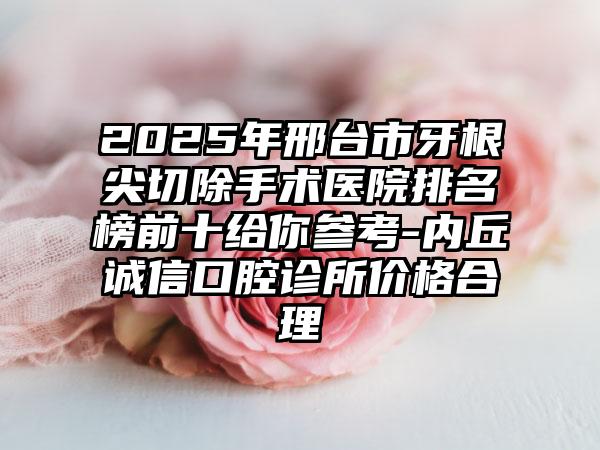 2025年邢台市牙根尖切除手术医院排名榜前十给你参考-内丘诚信口腔诊所价格合理
