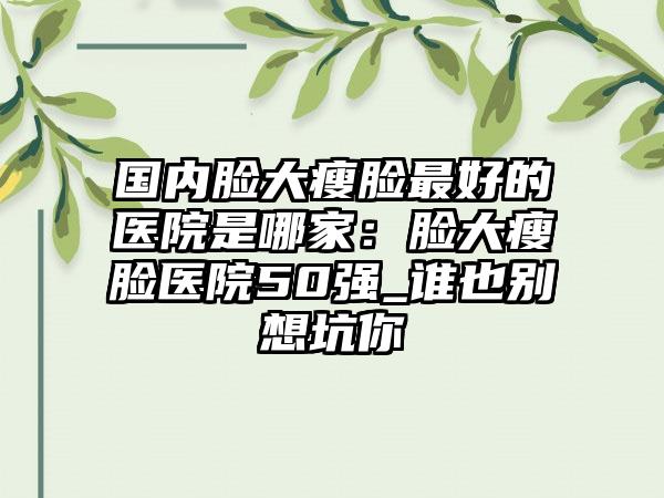 国内脸大瘦脸最好的医院是哪家：脸大瘦脸医院50强_谁也别想坑你