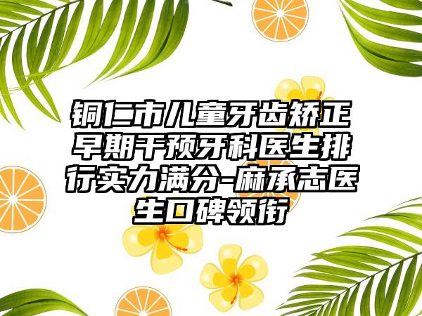 铜仁市儿童牙齿矫正早期干预牙科医生排行实力满分-麻承志医生口碑领衔