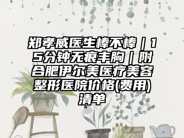郑孝威医生棒不棒｜15分钟无痕丰胸｜附合肥伊尔美医疗美容整形医院价格(费用)清单